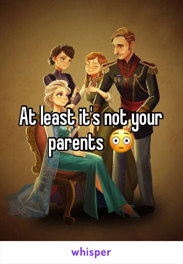 At least it's not your parents 😳