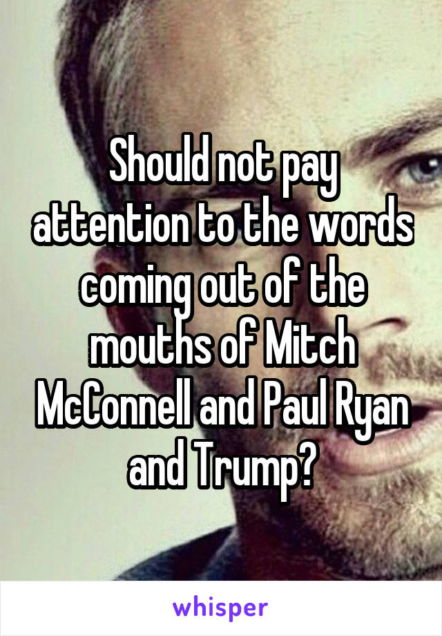 Should not pay attention to the words coming out of the mouths of Mitch McConnell and Paul Ryan and Trump?