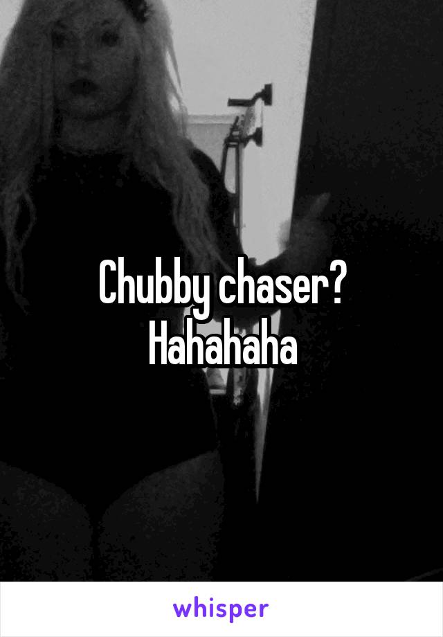 Chubby chaser? Hahahaha