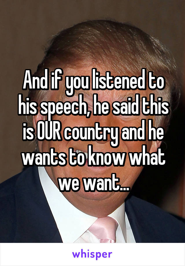 And if you listened to his speech, he said this is OUR country and he wants to know what we want...