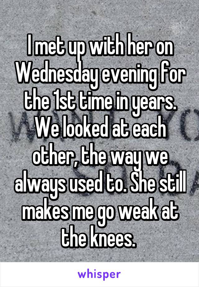 I met up with her on Wednesday evening for the 1st time in years. We looked at each other, the way we always used to. She still makes me go weak at the knees. 