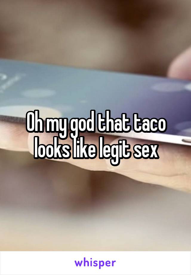 Oh my god that taco looks like legit sex