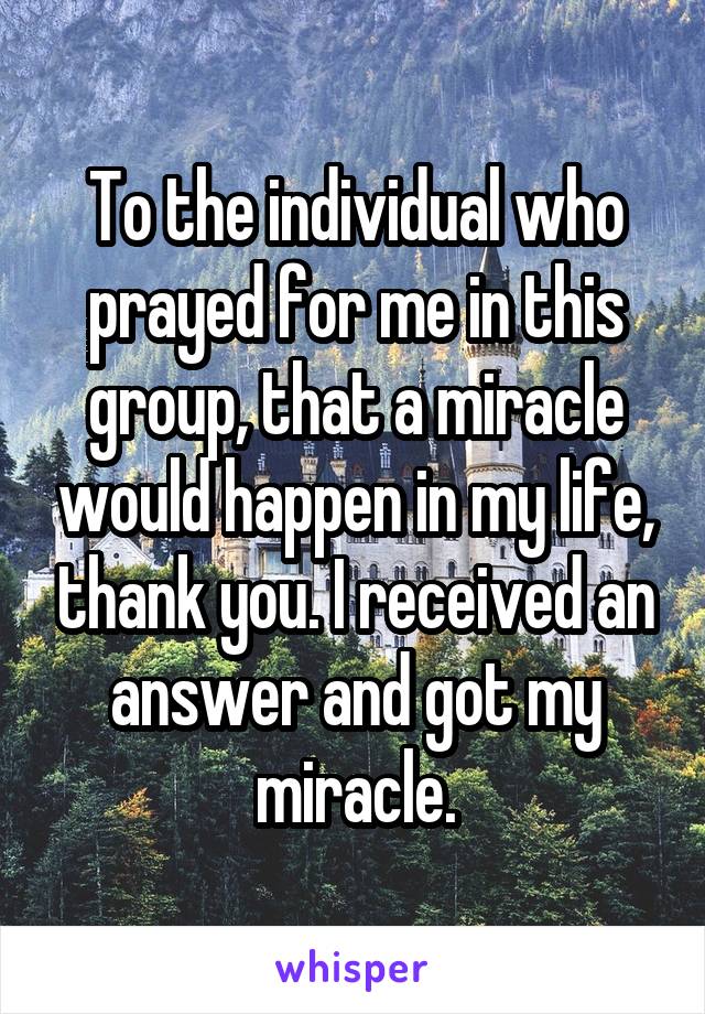 To the individual who prayed for me in this group, that a miracle would happen in my life, thank you. I received an answer and got my miracle.