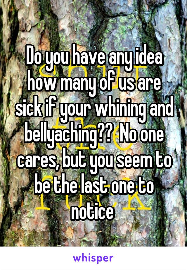 Do you have any idea how many of us are sick if your whining and bellyaching??  No one cares, but you seem to be the last one to notice 