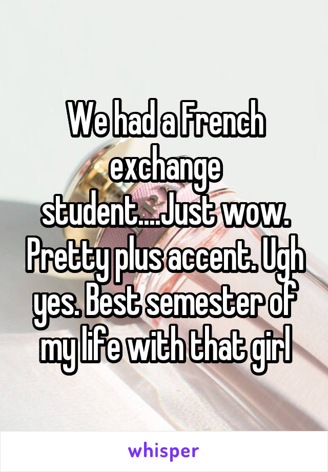 We had a French exchange student....Just wow. Pretty plus accent. Ugh yes. Best semester of my life with that girl