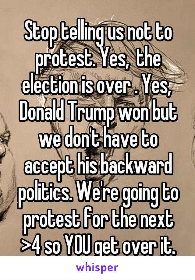 Stop telling us not to protest. Yes,  the election is over . Yes,  Donald Trump won but we don't have to accept his backward politics. We're going to protest for the next >4 so YOU get over it.
