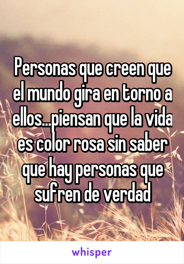 Personas que creen que el mundo gira en torno a ellos...piensan que la vida es color rosa sin saber que hay personas que sufren de verdad