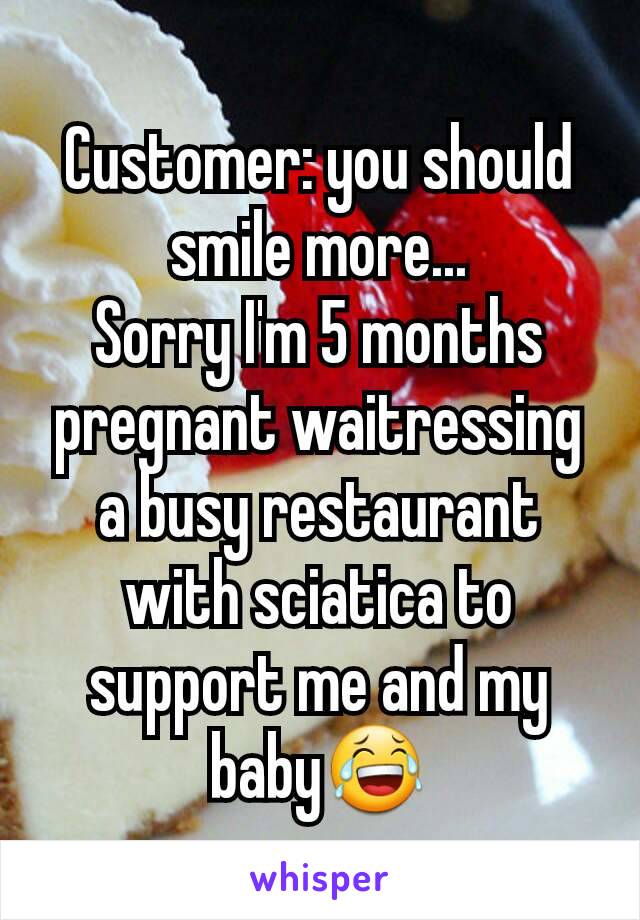 Customer: you should smile more...
Sorry I'm 5 months pregnant waitressing a busy restaurant with sciatica to support me and my baby😂