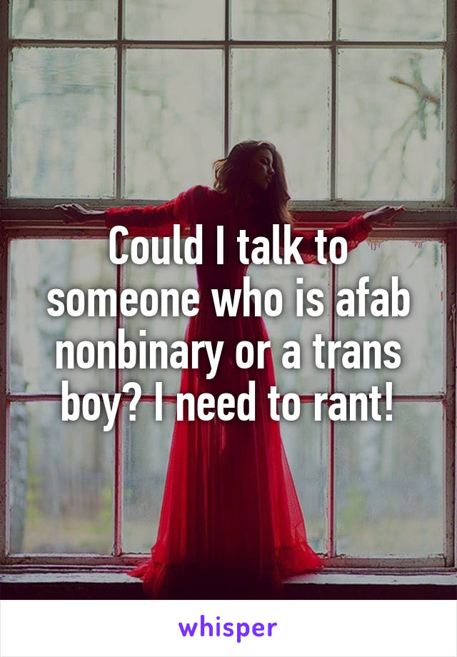 Could I talk to someone who is afab nonbinary or a trans boy? I need to rant!