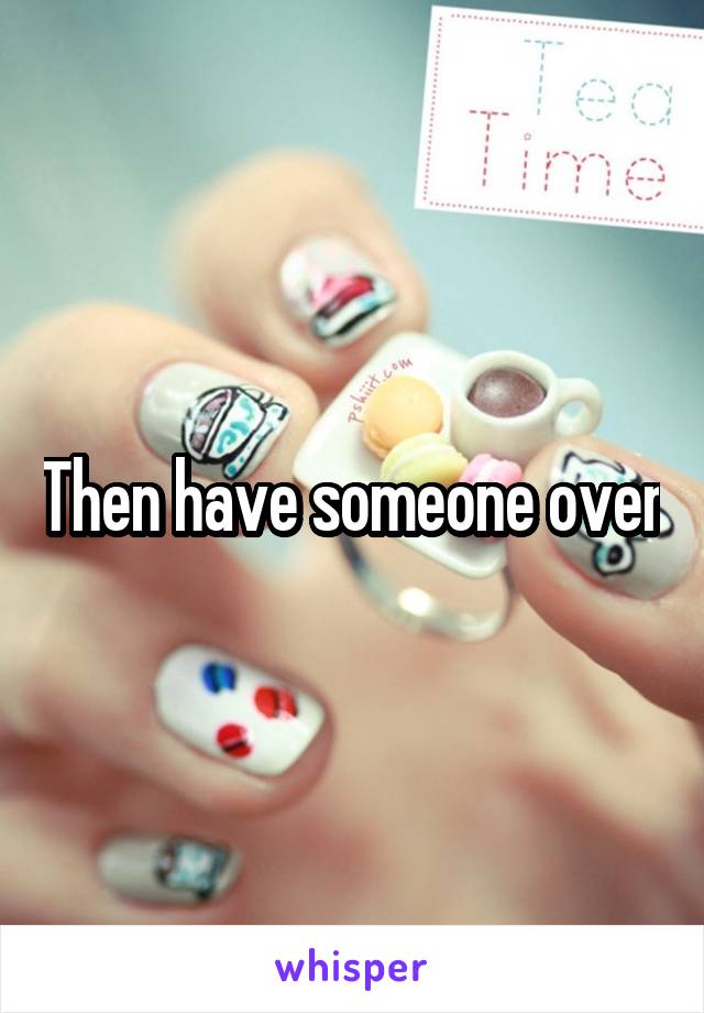 Then have someone over