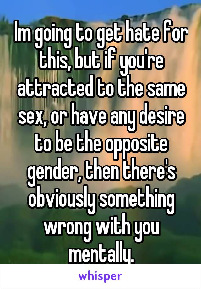 Im going to get hate for this, but if you're attracted to the same sex, or have any desire to be the opposite gender, then there's obviously something wrong with you mentally.