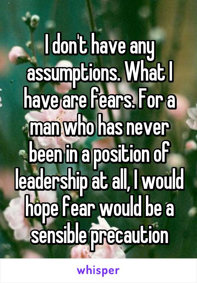 I don't have any assumptions. What I have are fears. For a man who has never been in a position of leadership at all, I would hope fear would be a sensible precaution