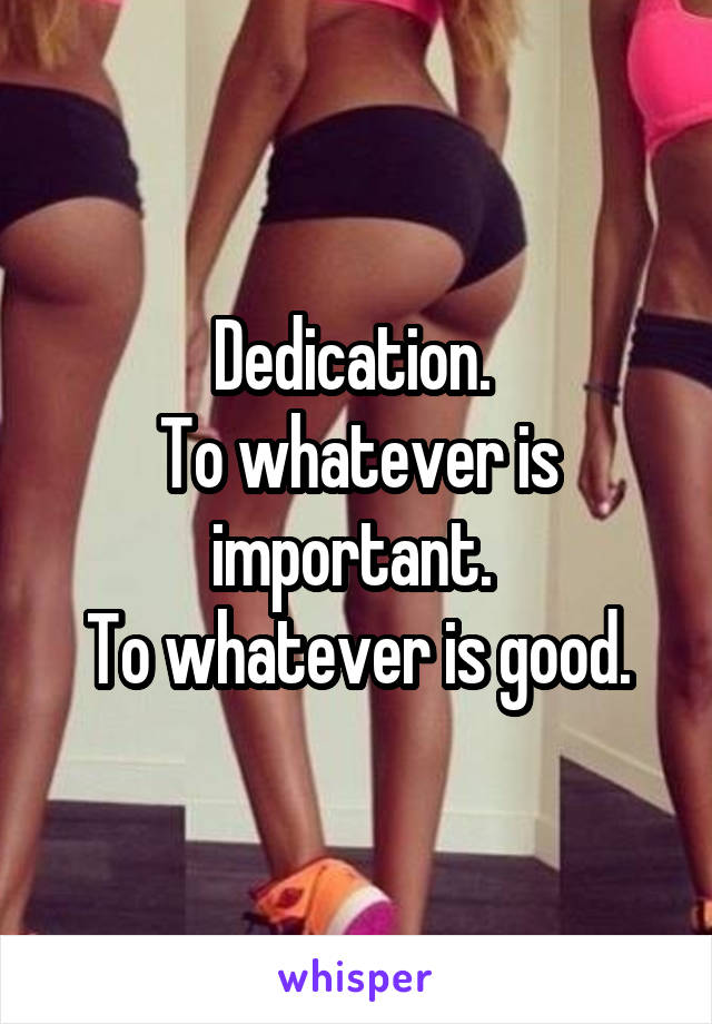 Dedication. 
To whatever is important. 
To whatever is good.