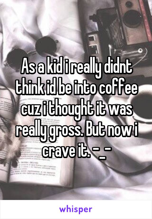 As a kid i really didnt think id be into coffee cuz i thought it was really gross. But now i crave it. -_-