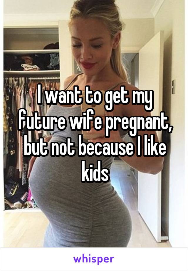 I want to get my future wife pregnant, but not because I like kids