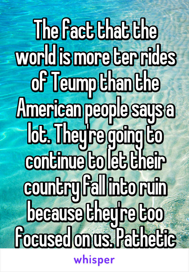 The fact that the world is more ter rides of Teump than the American people says a lot. They're going to continue to let their country fall into ruin because they're too focused on us. Pathetic