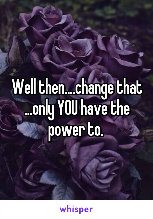 Well then....change that ...only YOU have the power to. 