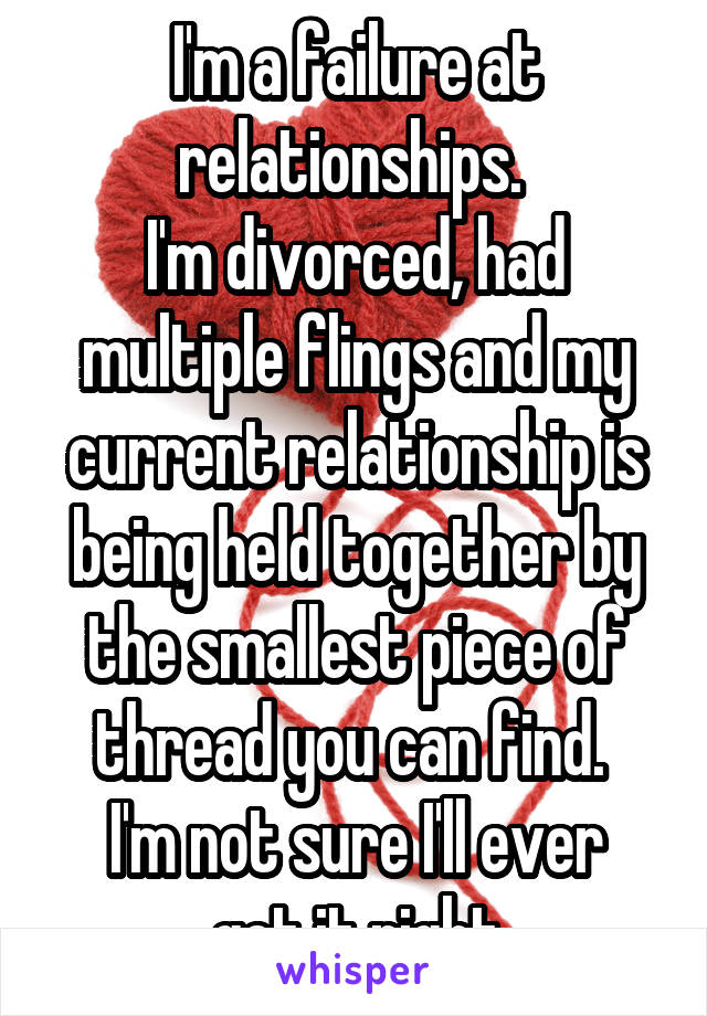 I'm a failure at relationships. 
I'm divorced, had multiple flings and my current relationship is being held together by the smallest piece of thread you can find. 
I'm not sure I'll ever get it right