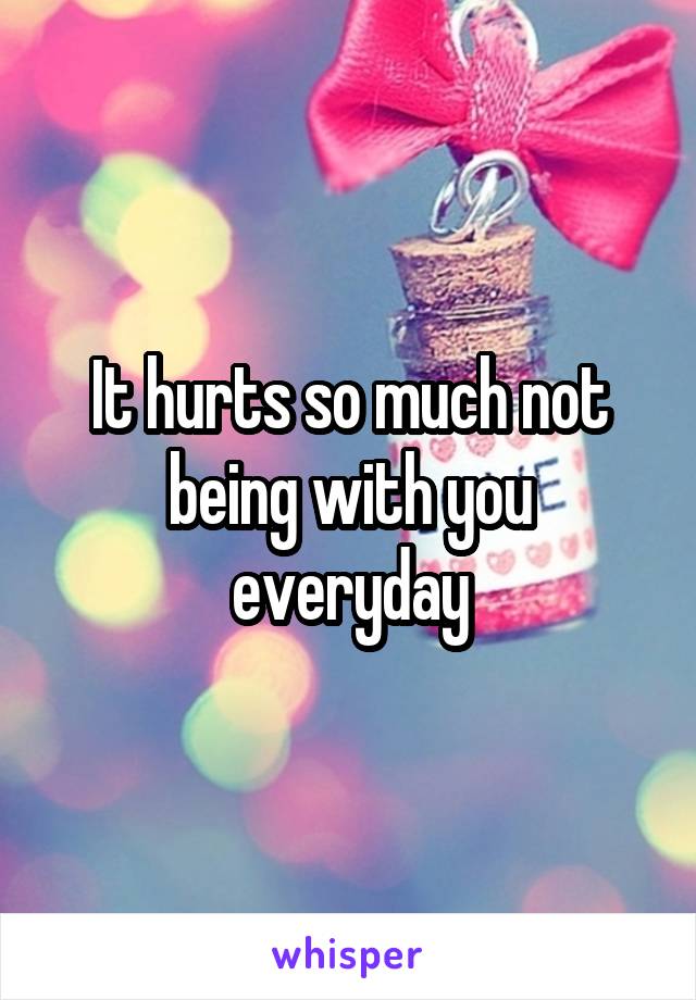 It hurts so much not being with you everyday