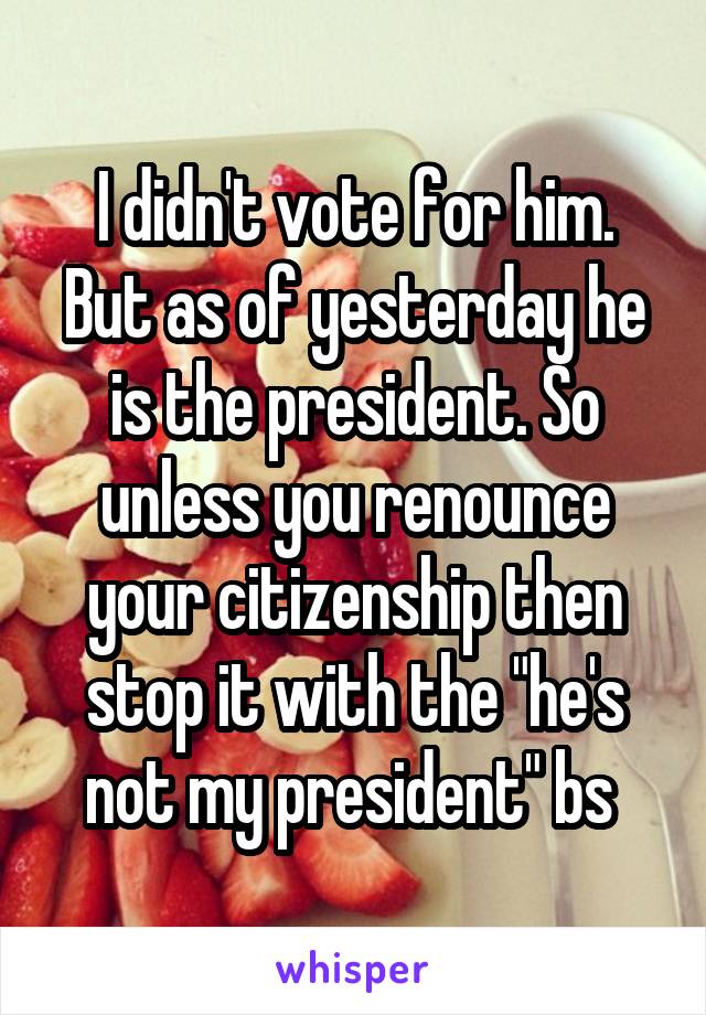 I didn't vote for him. But as of yesterday he is the president. So unless you renounce your citizenship then stop it with the "he's not my president" bs 