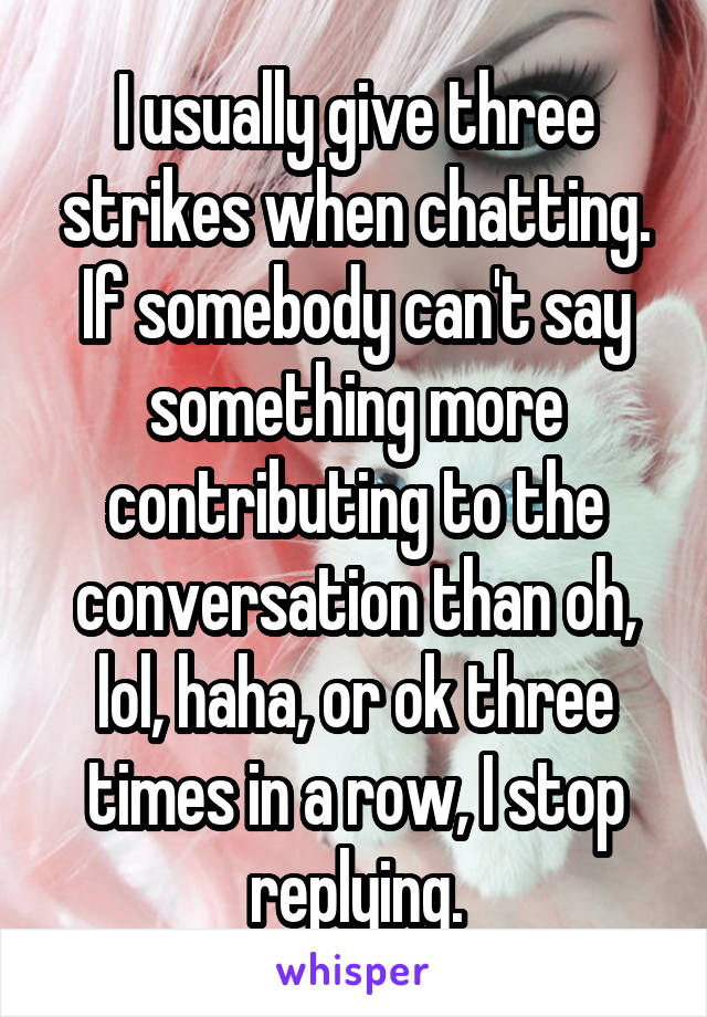 I usually give three strikes when chatting. If somebody can't say something more contributing to the conversation than oh, lol, haha, or ok three times in a row, I stop replying.