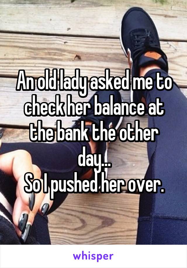 An old lady asked me to check her balance at the bank the other day...
So I pushed her over.