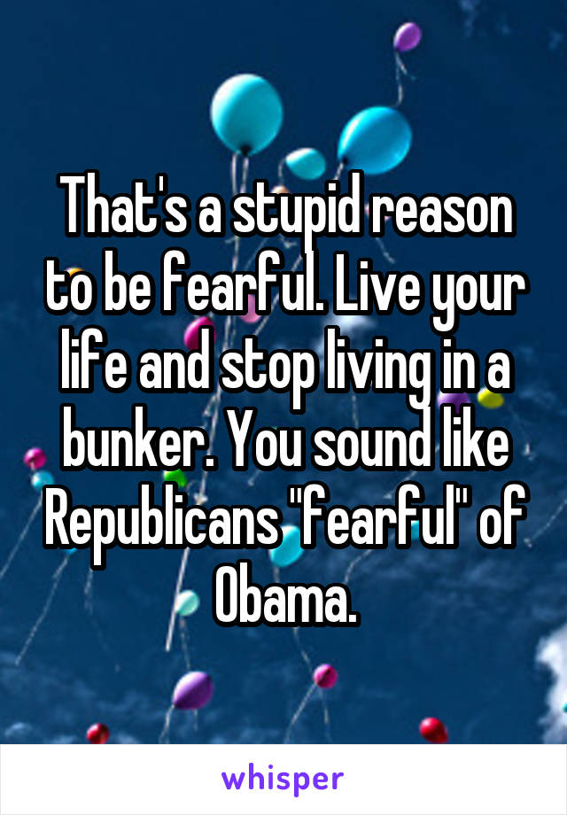 That's a stupid reason to be fearful. Live your life and stop living in a bunker. You sound like Republicans "fearful" of Obama.