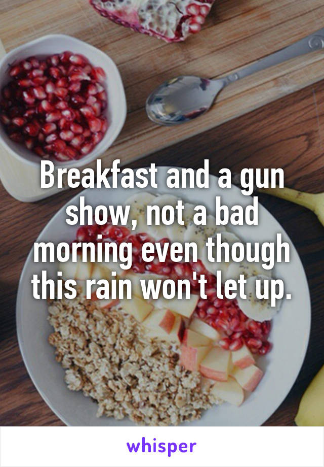 Breakfast and a gun show, not a bad morning even though this rain won't let up.