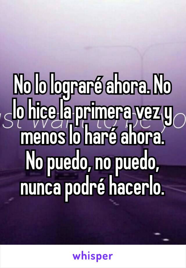 No lo lograré ahora. No lo hice la primera vez y menos lo haré ahora.
No puedo, no puedo, nunca podré hacerlo.