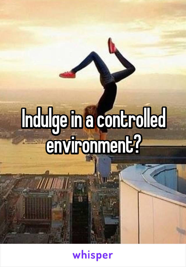 Indulge in a controlled environment?