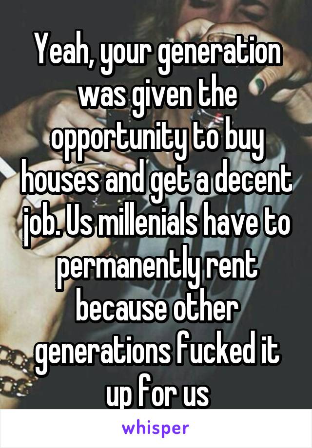 Yeah, your generation was given the opportunity to buy houses and get a decent job. Us millenials have to permanently rent because other generations fucked it up for us