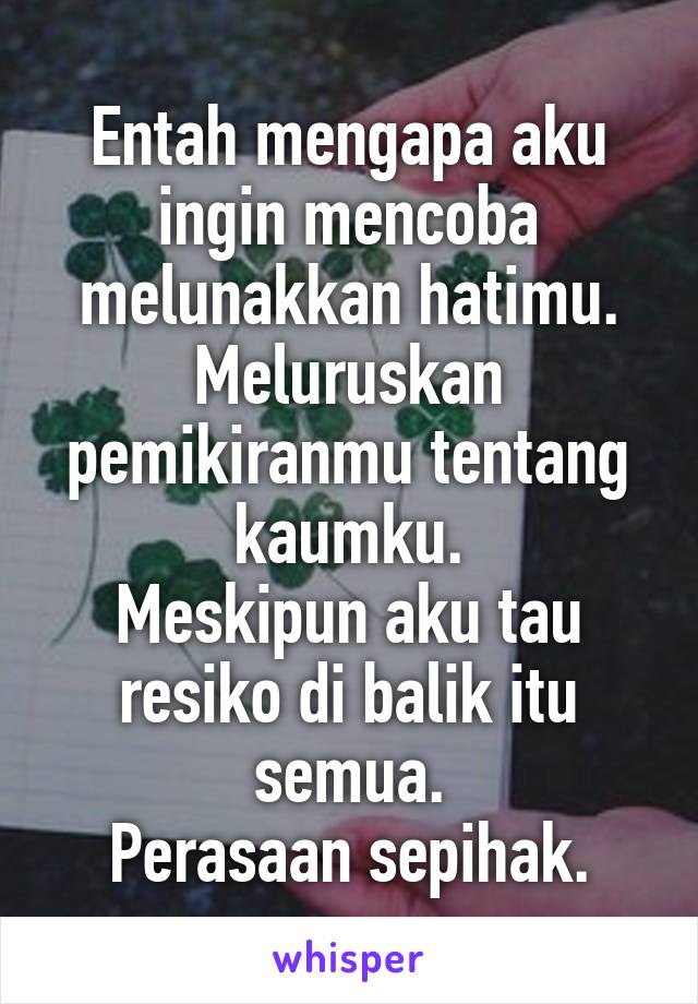 Entah mengapa aku ingin mencoba melunakkan hatimu.
Meluruskan pemikiranmu tentang kaumku.
Meskipun aku tau resiko di balik itu semua.
Perasaan sepihak.