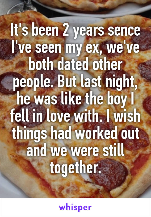 It's been 2 years sence I've seen my ex, we've both dated other people. But last night, he was like the boy I fell in love with. I wish things had worked out and we were still together.
