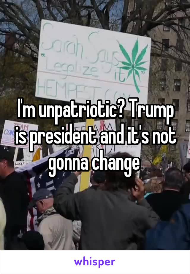 I'm unpatriotic? Trump is president and it's not gonna change 