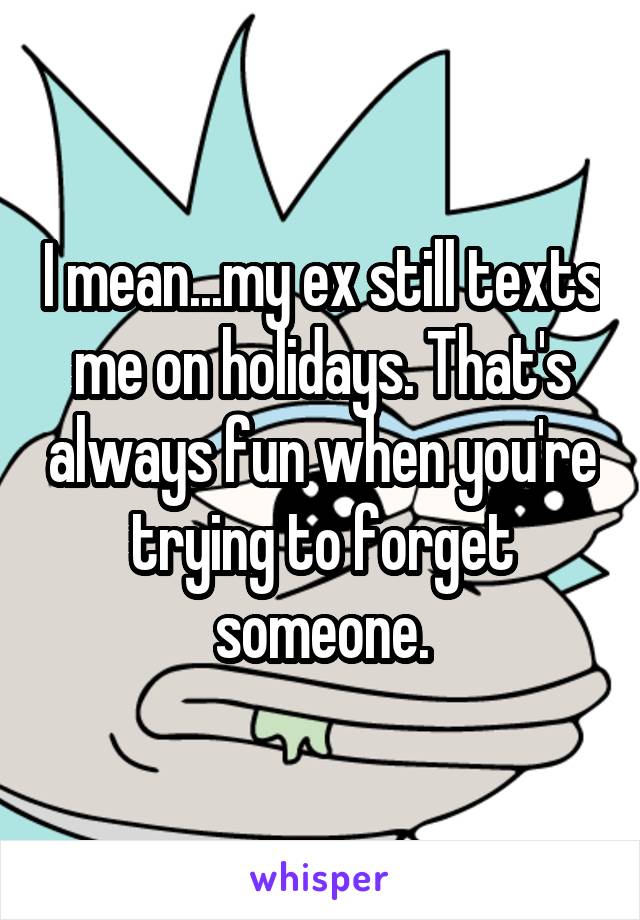 I mean...my ex still texts me on holidays. That's always fun when you're trying to forget someone.