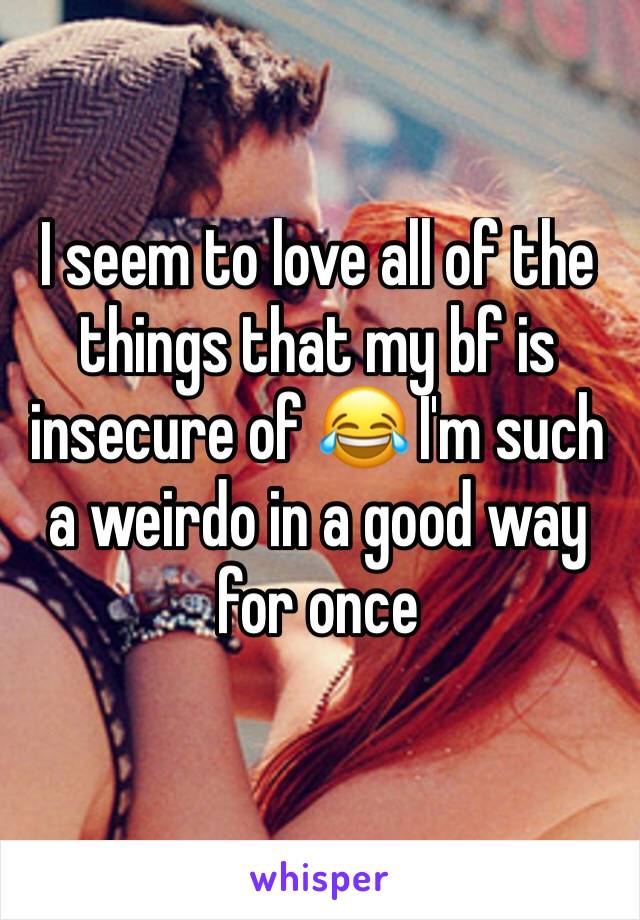 I seem to love all of the things that my bf is insecure of 😂 I'm such a weirdo in a good way for once 