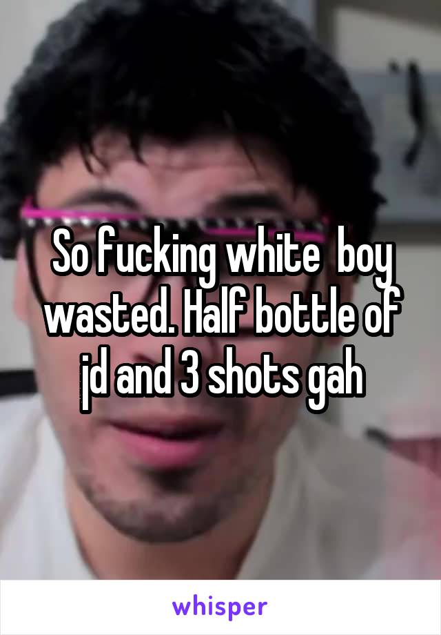 So fucking white  boy wasted. Half bottle of jd and 3 shots gah