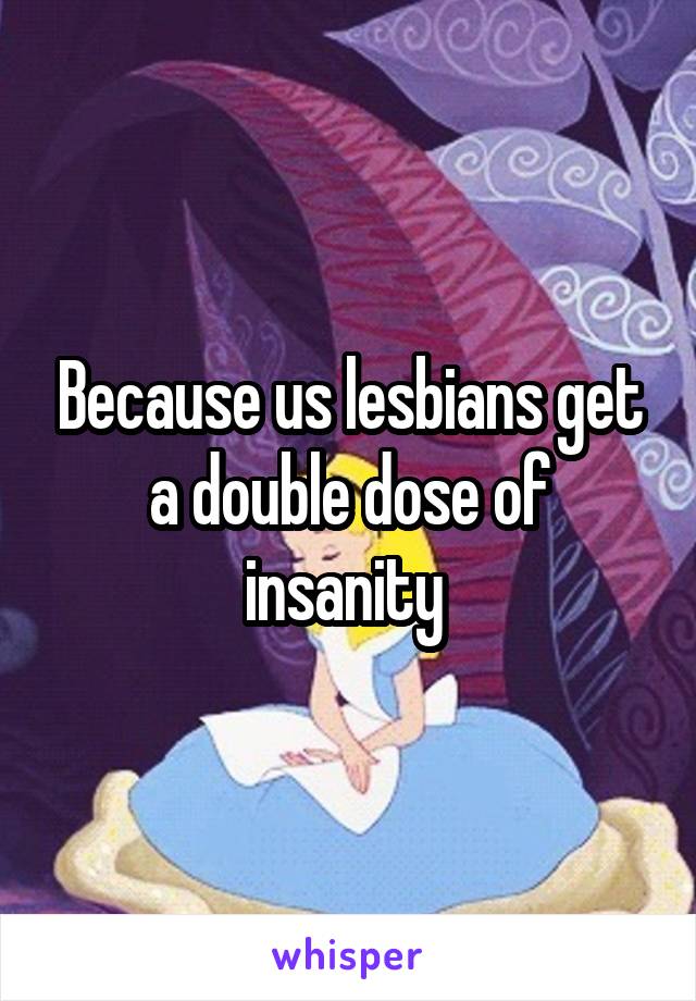 Because us lesbians get a double dose of insanity 