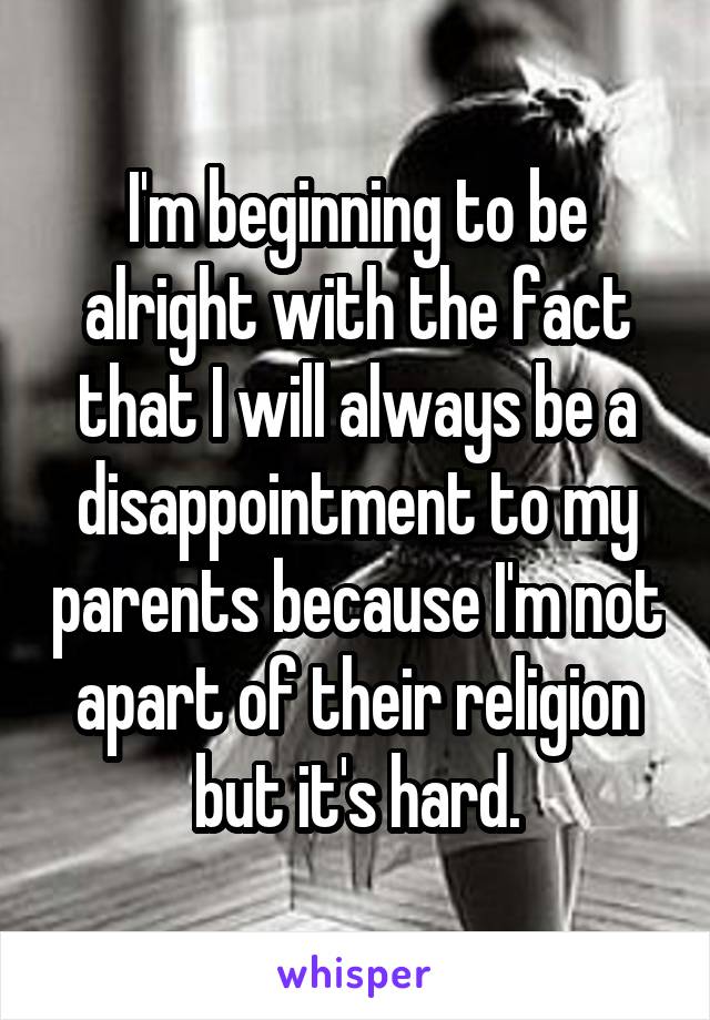 I'm beginning to be alright with the fact that I will always be a disappointment to my parents because I'm not apart of their religion but it's hard.