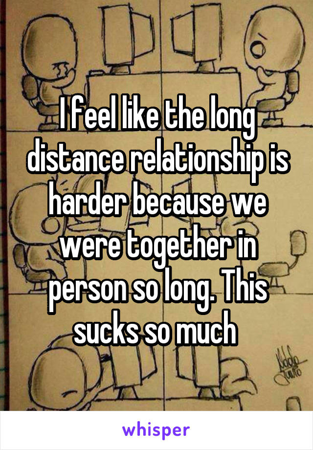 I feel like the long distance relationship is harder because we were together in person so long. This sucks so much 