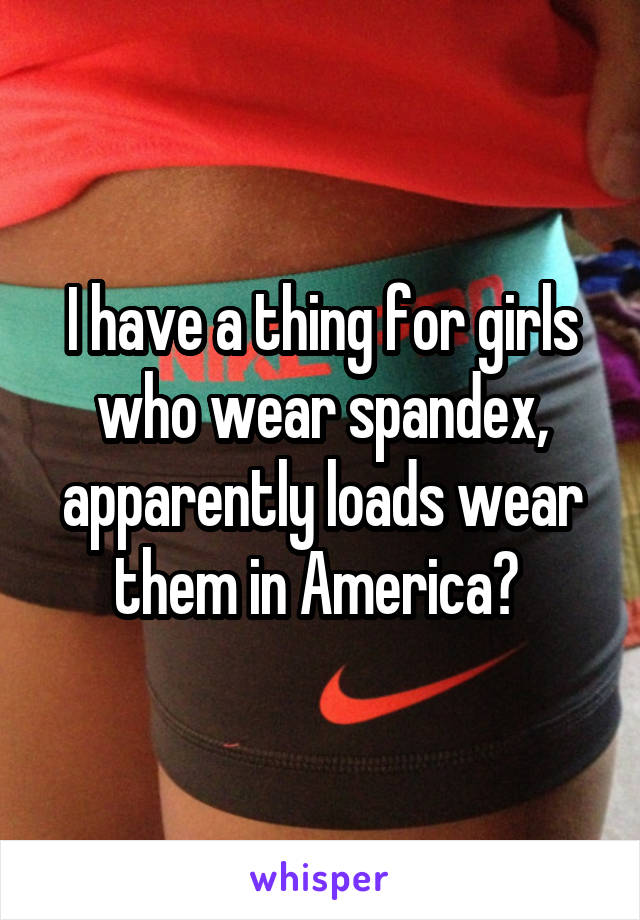 I have a thing for girls who wear spandex, apparently loads wear them in America? 