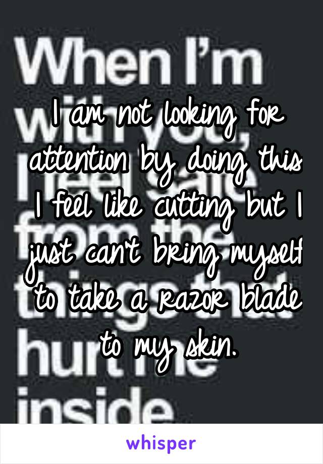 I am not looking for attention by doing this. I feel like cutting but I just can't bring myself to take a razor blade to my skin.