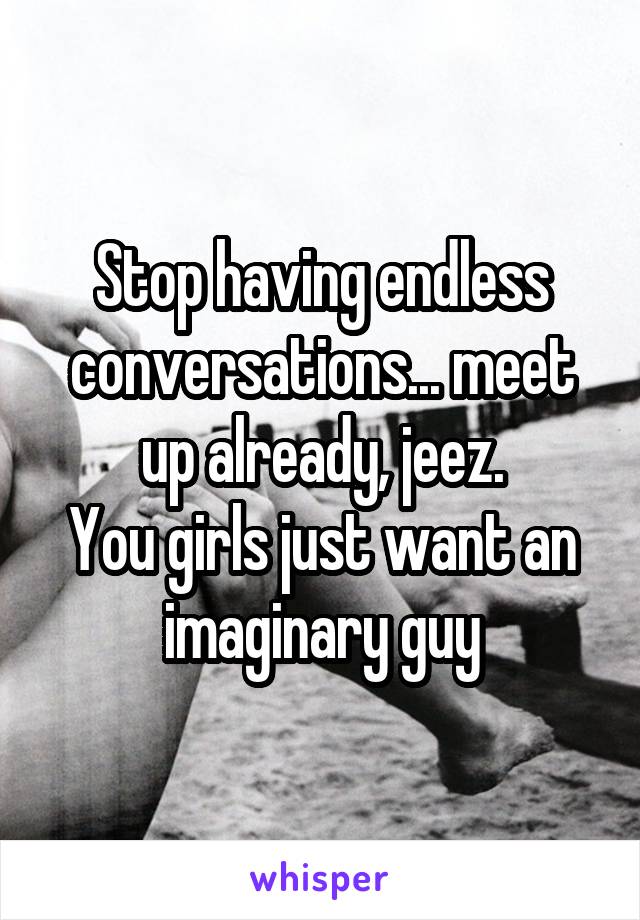 Stop having endless conversations... meet up already, jeez.
You girls just want an imaginary guy