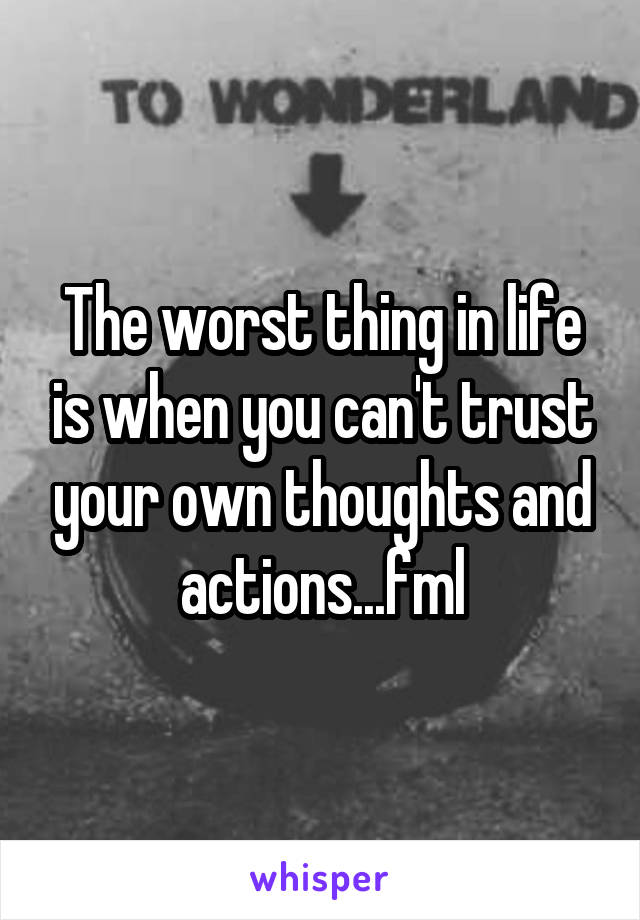 The worst thing in life is when you can't trust your own thoughts and actions...fml