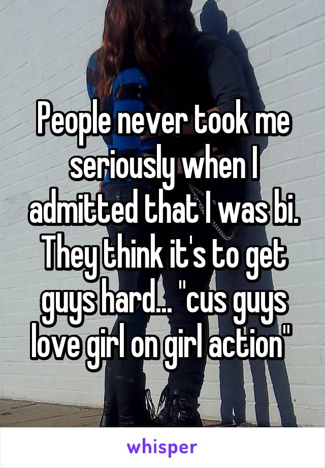 People never took me seriously when I admitted that I was bi. They think it's to get guys hard... "cus guys love girl on girl action" 