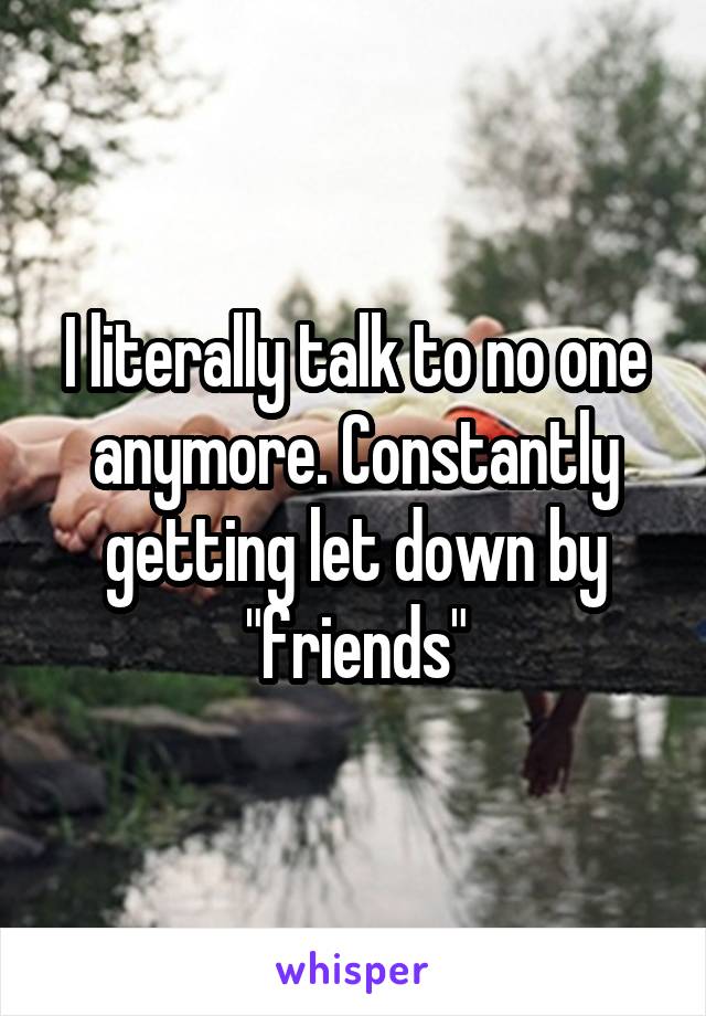 I literally talk to no one anymore. Constantly getting let down by "friends"