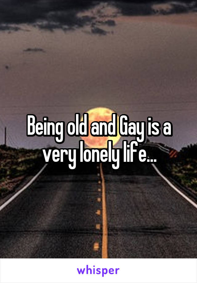 Being old and Gay is a very lonely life...