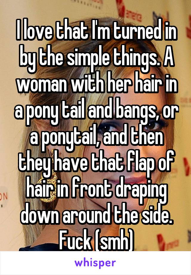 I love that I'm turned in by the simple things. A woman with her hair in a pony tail and bangs, or a ponytail, and then they have that flap of hair in front draping down around the side. Fuck (smh)