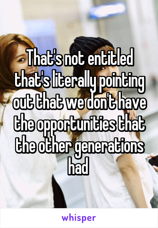 That's not entitled that's literally pointing out that we don't have the opportunities that the other generations had 