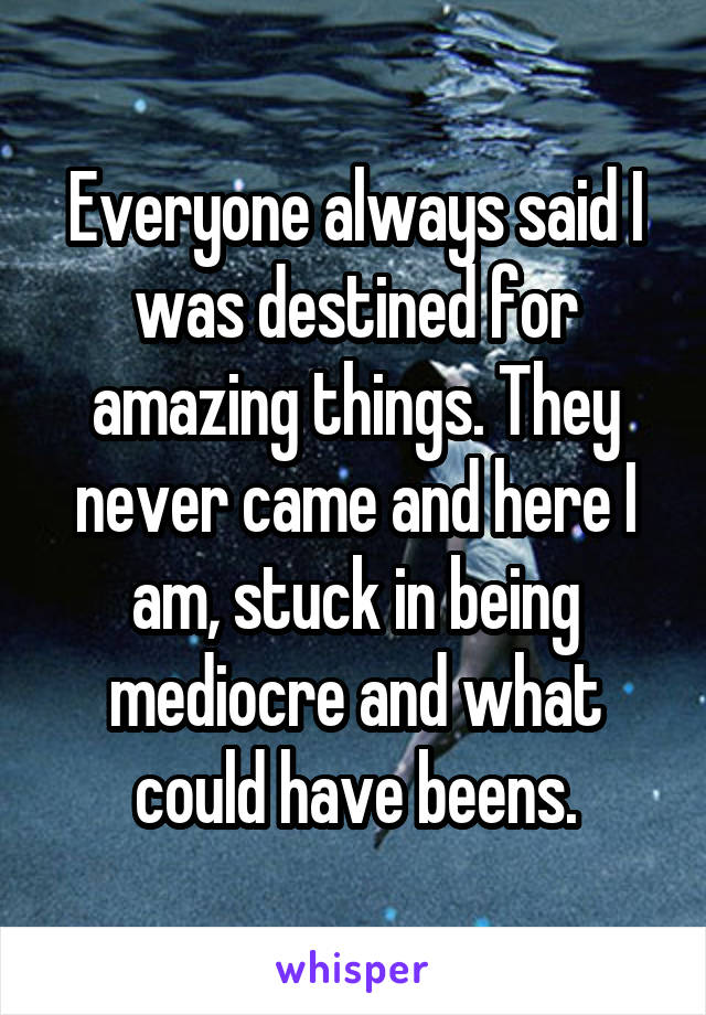 Everyone always said I was destined for amazing things. They never came and here I am, stuck in being mediocre and what could have beens.